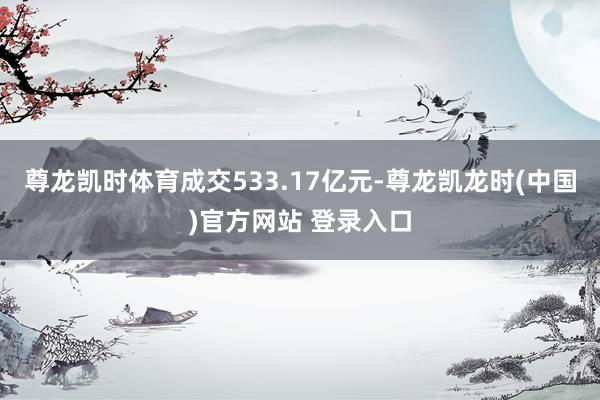 尊龙凯时体育成交533.17亿元-尊龙凯龙时(中国)官方网站 登录入口
