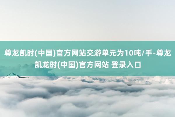 尊龙凯时(中国)官方网站交游单元为10吨/手-尊龙凯龙时(中国)官方网站 登录入口