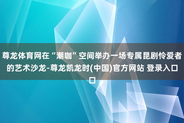 尊龙体育网在“潮咖”空间举办一场专属昆剧怜爱者的艺术沙龙-尊龙凯龙时(中国)官方网站 登录入口