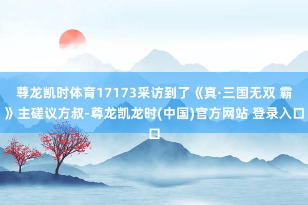 尊龙凯时体育17173采访到了《真·三国无双 霸》主磋议方叔-尊龙凯龙时(中国)官方网站 登录入口