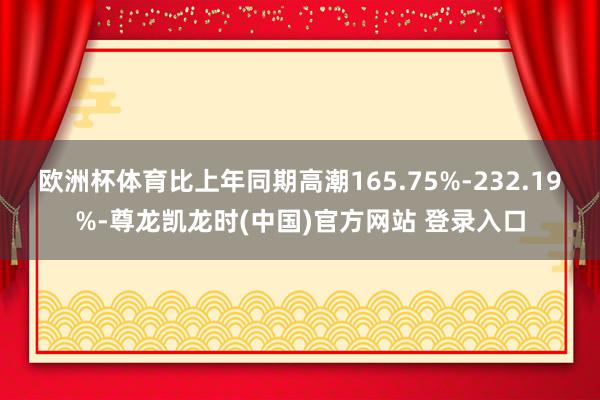 欧洲杯体育比上年同期高潮165.75%-232.19%-尊龙凯龙时(中国)官方网站 登录入口