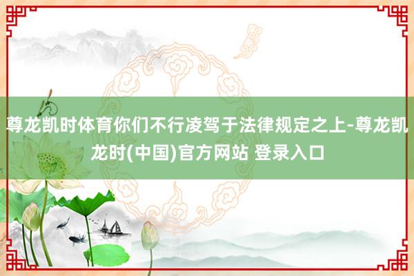 尊龙凯时体育你们不行凌驾于法律规定之上-尊龙凯龙时(中国)官方网站 登录入口