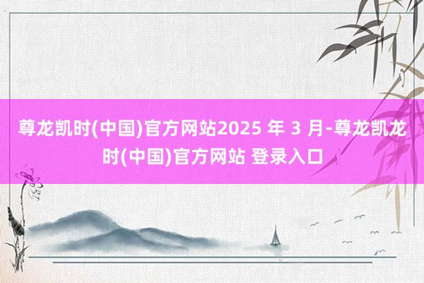 尊龙凯时(中国)官方网站2025 年 3 月-尊龙凯龙时(中国)官方网站 登录入口