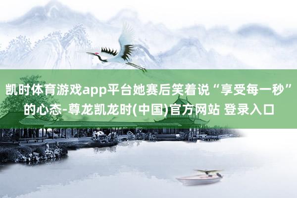 凯时体育游戏app平台她赛后笑着说“享受每一秒”的心态-尊龙凯龙时(中国)官方网站 登录入口