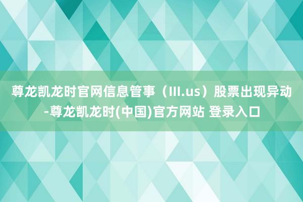 尊龙凯龙时官网信息管事（III.us）股票出现异动-尊龙凯龙时(中国)官方网站 登录入口