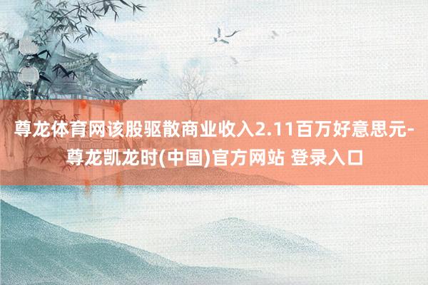 尊龙体育网该股驱散商业收入2.11百万好意思元-尊龙凯龙时(中国)官方网站 登录入口