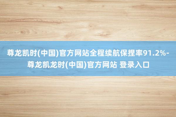尊龙凯时(中国)官方网站全程续航保捏率91.2%-尊龙凯龙时(中国)官方网站 登录入口