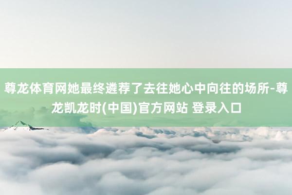 尊龙体育网她最终遴荐了去往她心中向往的场所-尊龙凯龙时(中国)官方网站 登录入口