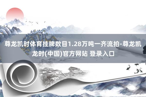 尊龙凯时体育挂牌数目1.28万吨一齐流拍-尊龙凯龙时(中国)官方网站 登录入口