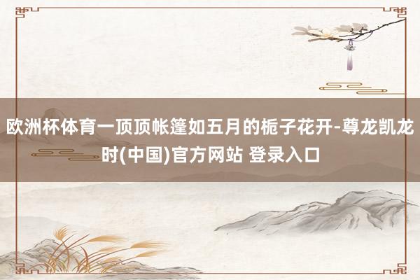 欧洲杯体育一顶顶帐篷如五月的栀子花开-尊龙凯龙时(中国)官方网站 登录入口