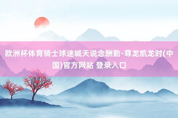 欧洲杯体育骑士球迷喊天说念酬勤-尊龙凯龙时(中国)官方网站 登录入口