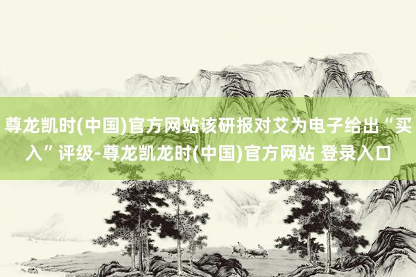 尊龙凯时(中国)官方网站该研报对艾为电子给出“买入”评级-尊龙凯龙时(中国)官方网站 登录入口