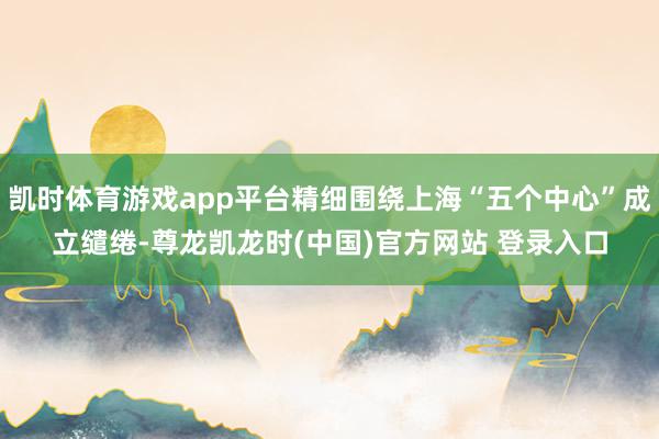 凯时体育游戏app平台精细围绕上海“五个中心”成立缱绻-尊龙凯龙时(中国)官方网站 登录入口