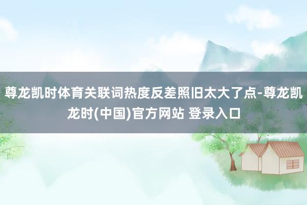 尊龙凯时体育关联词热度反差照旧太大了点-尊龙凯龙时(中国)官方网站 登录入口