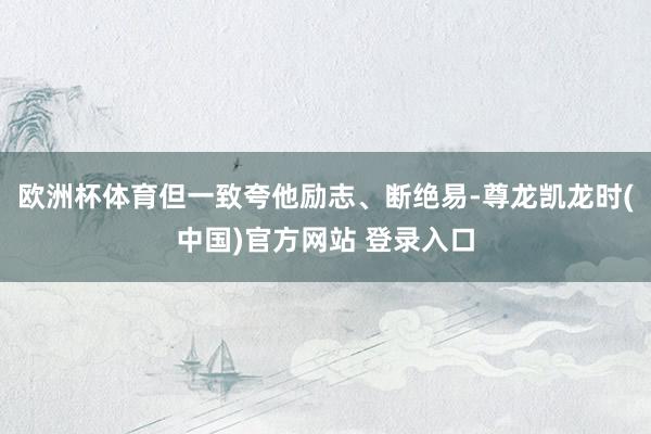 欧洲杯体育但一致夸他励志、断绝易-尊龙凯龙时(中国)官方网站 登录入口