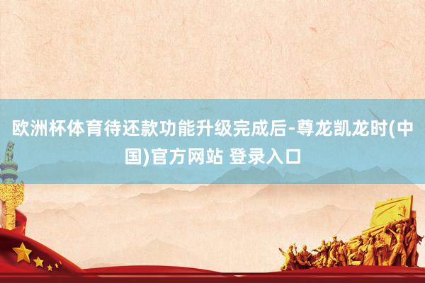 欧洲杯体育待还款功能升级完成后-尊龙凯龙时(中国)官方网站 登录入口