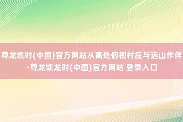 尊龙凯时(中国)官方网站从高处俯视村庄与远山作伴-尊龙凯龙时(中国)官方网站 登录入口