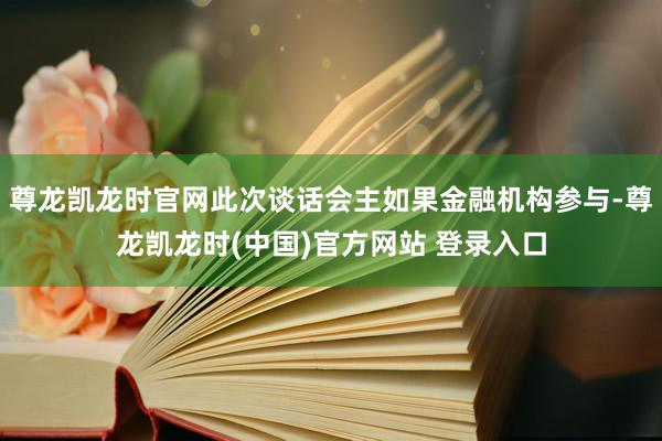 尊龙凯龙时官网此次谈话会主如果金融机构参与-尊龙凯龙时(中国)官方网站 登录入口