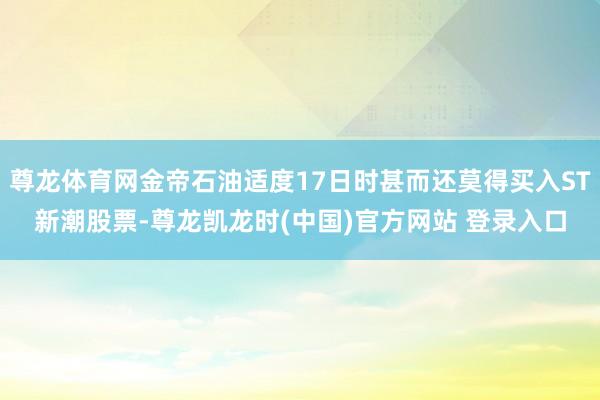 尊龙体育网金帝石油适度17日时甚而还莫得买入ST新潮股票-尊龙凯龙时(中国)官方网站 登录入口