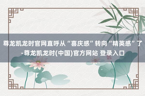 尊龙凯龙时官网直呼从“喜庆感”转向“精英感”了-尊龙凯龙时(中国)官方网站 登录入口