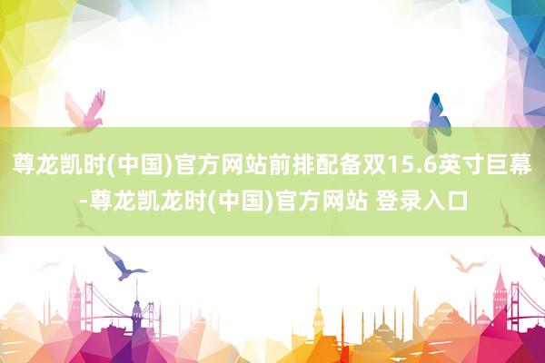 尊龙凯时(中国)官方网站前排配备双15.6英寸巨幕-尊龙凯龙时(中国)官方网站 登录入口