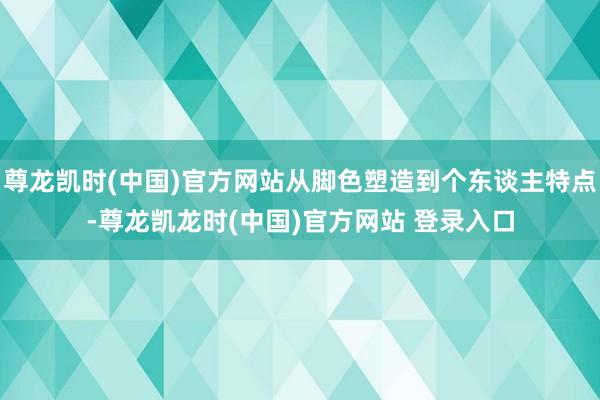 尊龙凯时(中国)官方网站从脚色塑造到个东谈主特点-尊龙凯龙时(中国)官方网站 登录入口