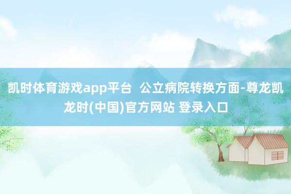 凯时体育游戏app平台  公立病院转换方面-尊龙凯龙时(中国)官方网站 登录入口