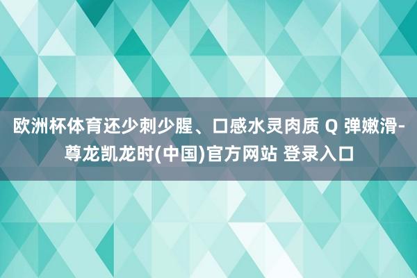 欧洲杯体育还少刺少腥、口感水灵肉质 Q 弹嫩滑-尊龙凯龙时(中国)官方网站 登录入口