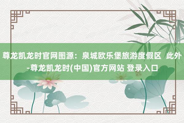 尊龙凯龙时官网图源：泉城欧乐堡旅游度假区  此外-尊龙凯龙时(中国)官方网站 登录入口