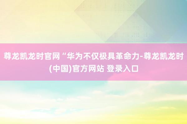尊龙凯龙时官网“华为不仅极具革命力-尊龙凯龙时(中国)官方网站 登录入口