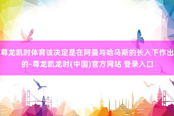 尊龙凯时体育该决定是在阿曼与哈马斯的长入下作出的-尊龙凯龙时(中国)官方网站 登录入口