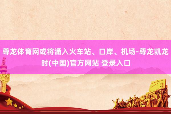 尊龙体育网或将涌入火车站、口岸、机场-尊龙凯龙时(中国)官方网站 登录入口