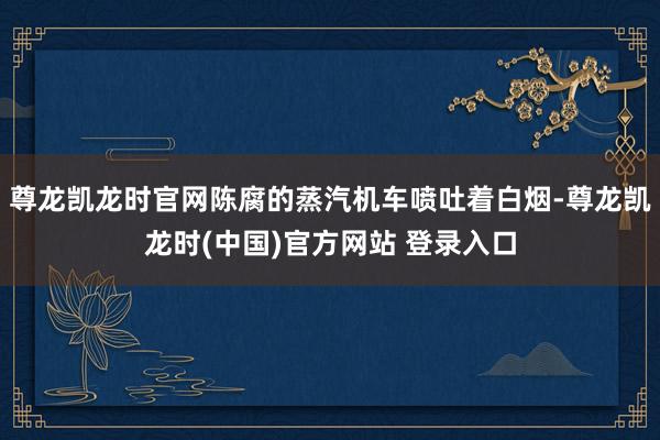 尊龙凯龙时官网陈腐的蒸汽机车喷吐着白烟-尊龙凯龙时(中国)官方网站 登录入口