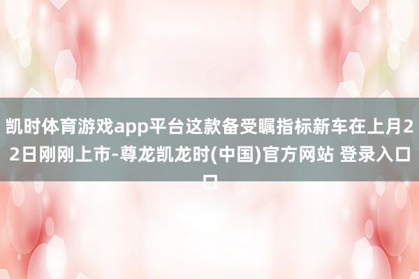 凯时体育游戏app平台这款备受瞩指标新车在上月22日刚刚上市-尊龙凯龙时(中国)官方网站 登录入口