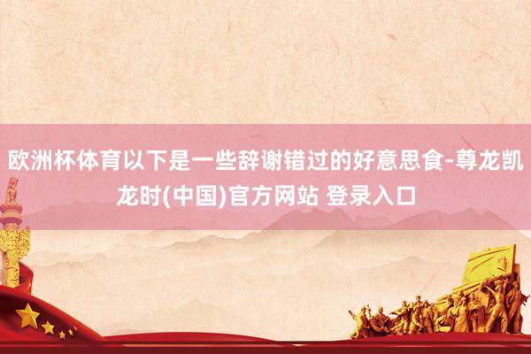 欧洲杯体育以下是一些辞谢错过的好意思食-尊龙凯龙时(中国)官方网站 登录入口