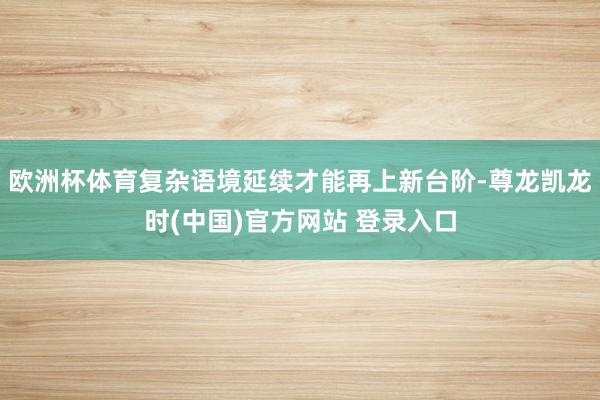 欧洲杯体育复杂语境延续才能再上新台阶-尊龙凯龙时(中国)官方网站 登录入口