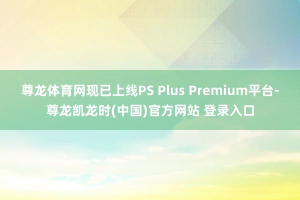 尊龙体育网现已上线PS Plus Premium平台-尊龙凯龙时(中国)官方网站 登录入口