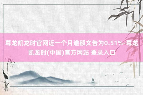 尊龙凯龙时官网近一个月逾额文告为0.51%-尊龙凯龙时(中国)官方网站 登录入口