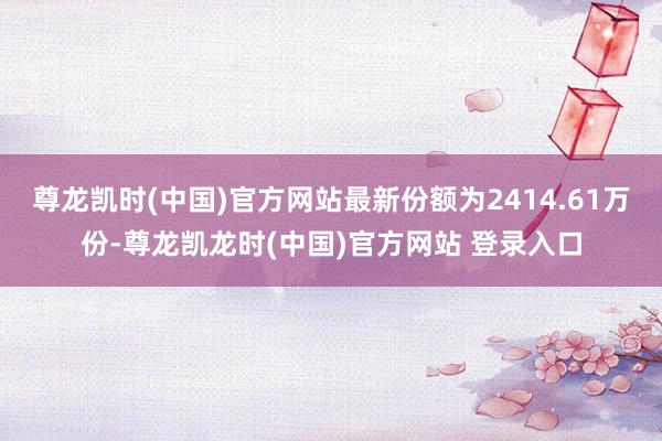 尊龙凯时(中国)官方网站最新份额为2414.61万份-尊龙凯龙时(中国)官方网站 登录入口