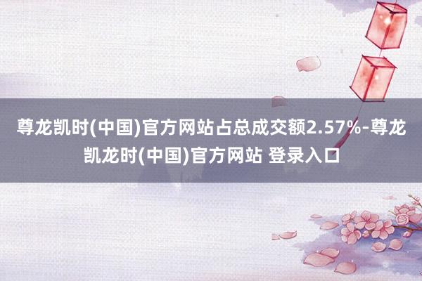 尊龙凯时(中国)官方网站占总成交额2.57%-尊龙凯龙时(中国)官方网站 登录入口
