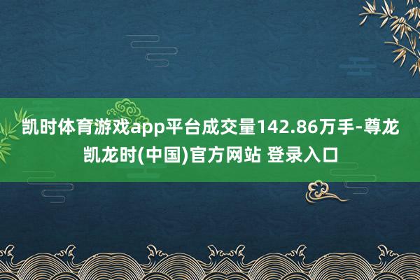 凯时体育游戏app平台成交量142.86万手-尊龙凯龙时(中国)官方网站 登录入口