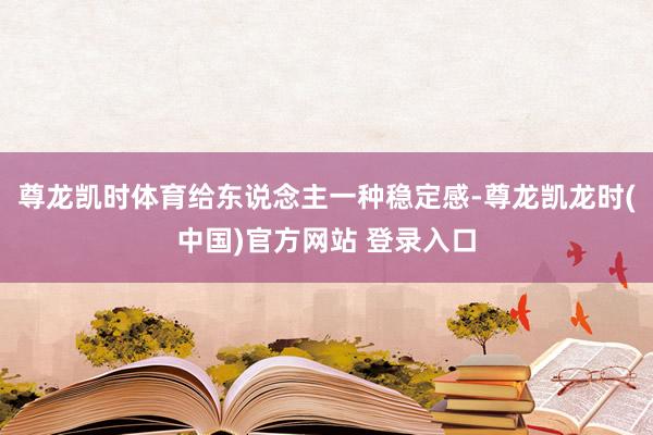 尊龙凯时体育给东说念主一种稳定感-尊龙凯龙时(中国)官方网站 登录入口