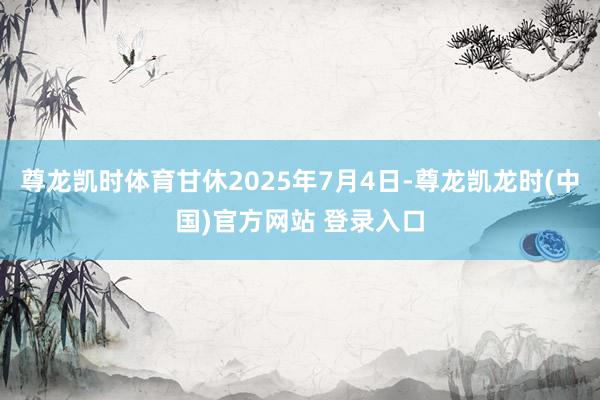 尊龙凯时体育甘休2025年7月4日-尊龙凯龙时(中国)官方网站 登录入口