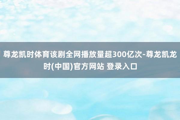 尊龙凯时体育该剧全网播放量超300亿次-尊龙凯龙时(中国)官方网站 登录入口