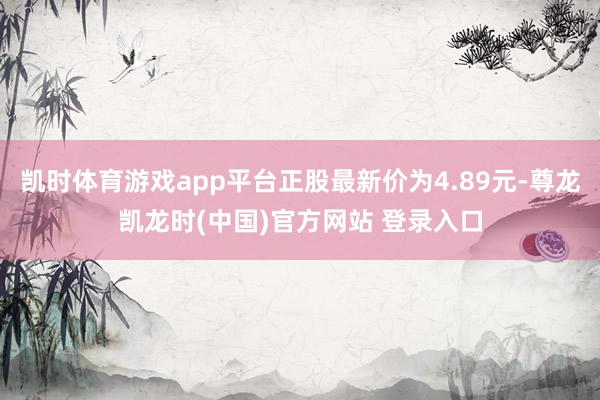 凯时体育游戏app平台正股最新价为4.89元-尊龙凯龙时(中国)官方网站 登录入口