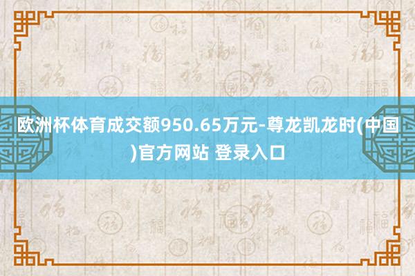 欧洲杯体育成交额950.65万元-尊龙凯龙时(中国)官方网站 登录入口