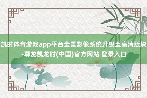 凯时体育游戏app平台全景影像系统升级至高清版块-尊龙凯龙时(中国)官方网站 登录入口