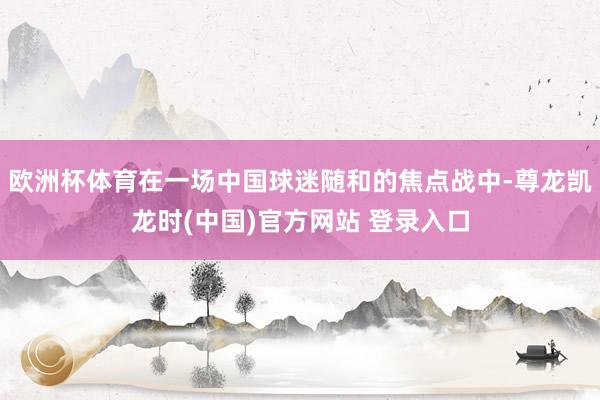 欧洲杯体育在一场中国球迷随和的焦点战中-尊龙凯龙时(中国)官方网站 登录入口
