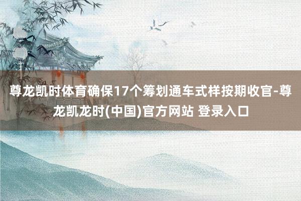 尊龙凯时体育确保17个筹划通车式样按期收官-尊龙凯龙时(中国)官方网站 登录入口