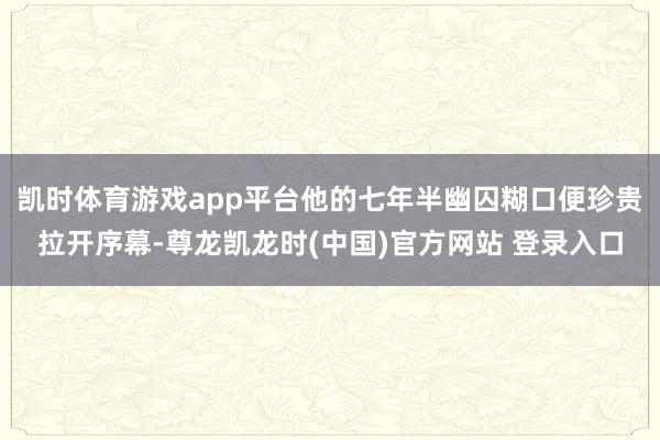 凯时体育游戏app平台他的七年半幽囚糊口便珍贵拉开序幕-尊龙凯龙时(中国)官方网站 登录入口